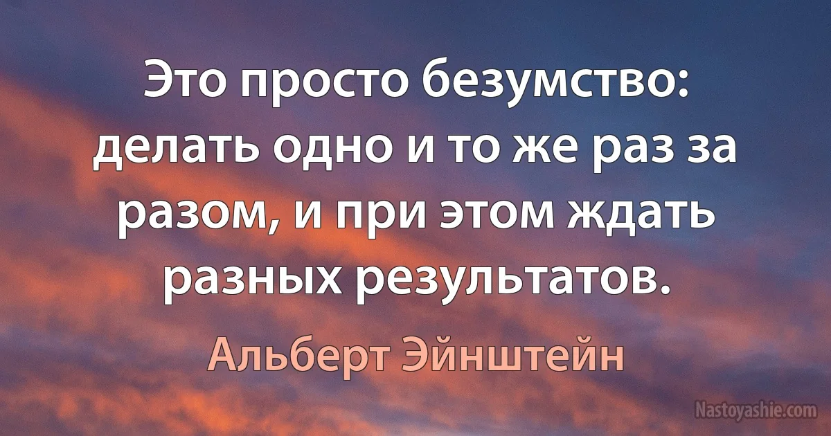 Это просто безумство: делать одно и то же раз за разом, и при этом ждать разных результатов. (Альберт Эйнштейн)