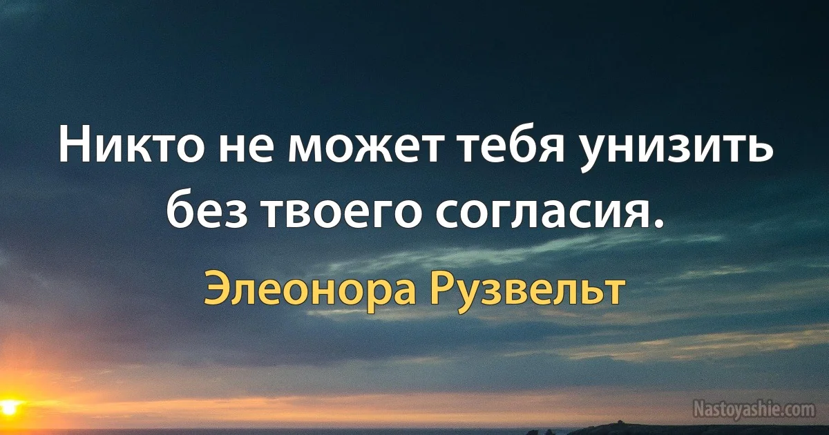 Никто не может тебя унизить без твоего согласия. (Элеонора Рузвельт)