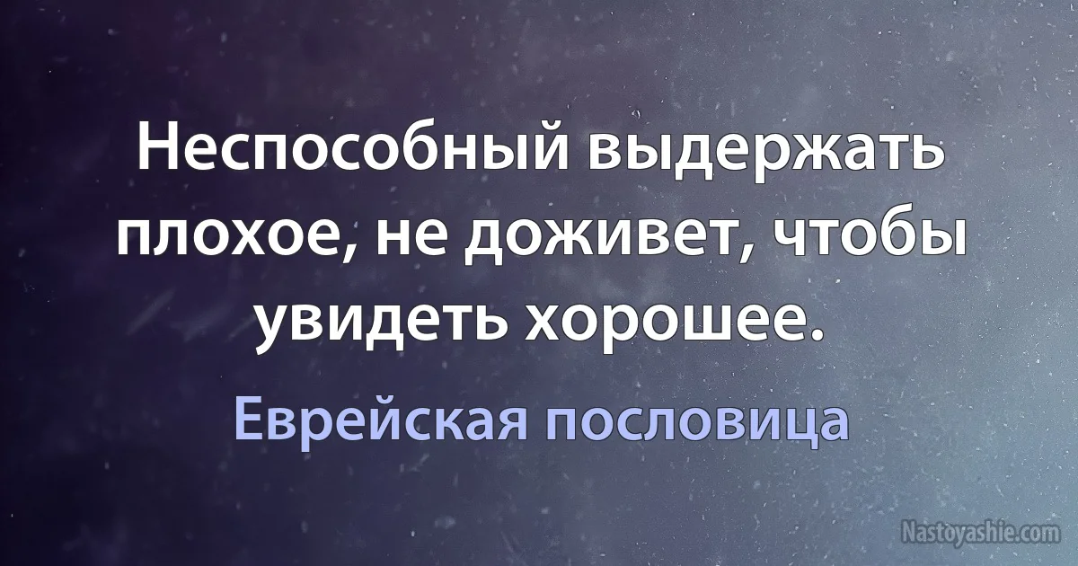 Неспособный выдержать плохое, не доживет, чтобы увидеть хорошее. (Еврейская пословица)