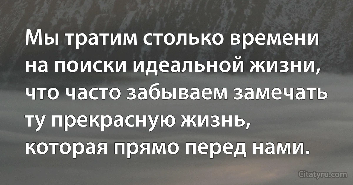 Мы тратим столько времени на поиски идеальной жизни, что часто забываем замечать ту прекрасную жизнь, которая прямо перед нами. (INZ RU)
