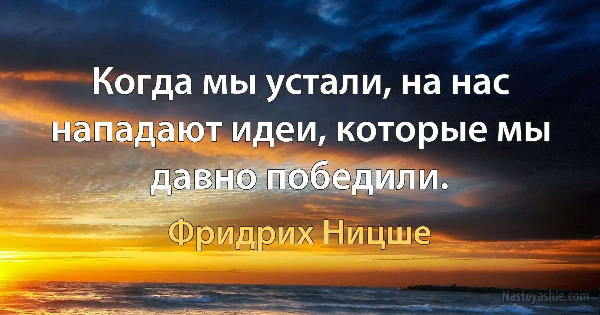 Когда мы устали, на нас нападают идеи, которые мы давно победили. (Фридрих Ницше)