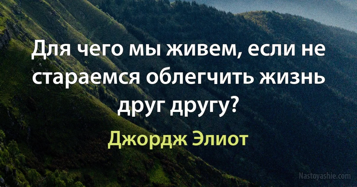 Для чего мы живем, если не стараемся облегчить жизнь друг другу? ()