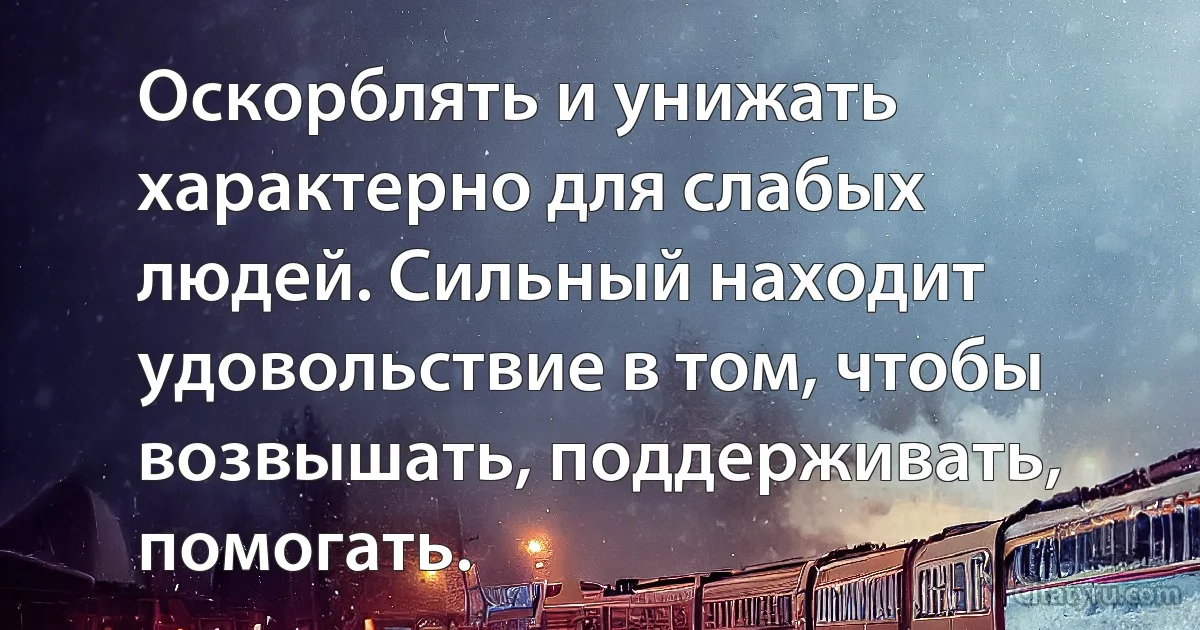 Оскорблять и унижать характерно для слабых людей. Сильный находит удовольствие в том, чтобы возвышать, поддерживать, помогать. (INZ RU)