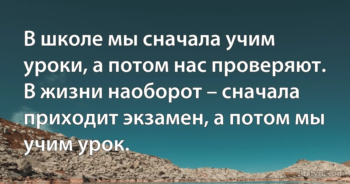 В школе мы сначала учим уроки, а потом нас проверяют. В жизни наоборот – сначала приходит экзамен, а потом мы учим урок. (INZ RU)