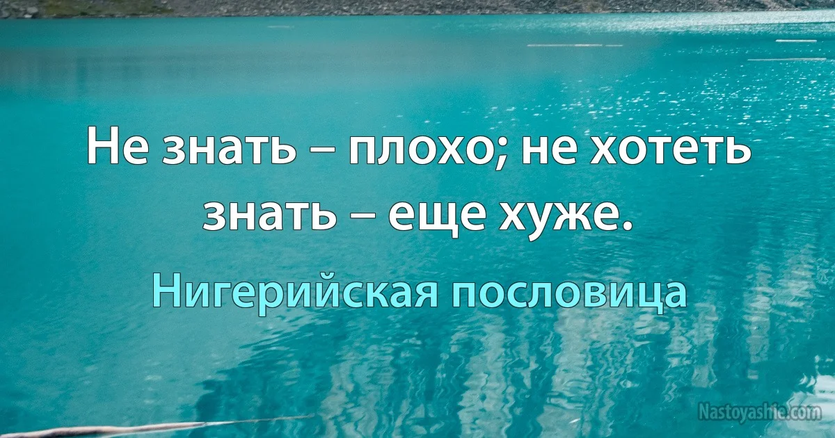 Не знать – плохо; не хотеть знать – еще хуже. (Нигерийская пословица)