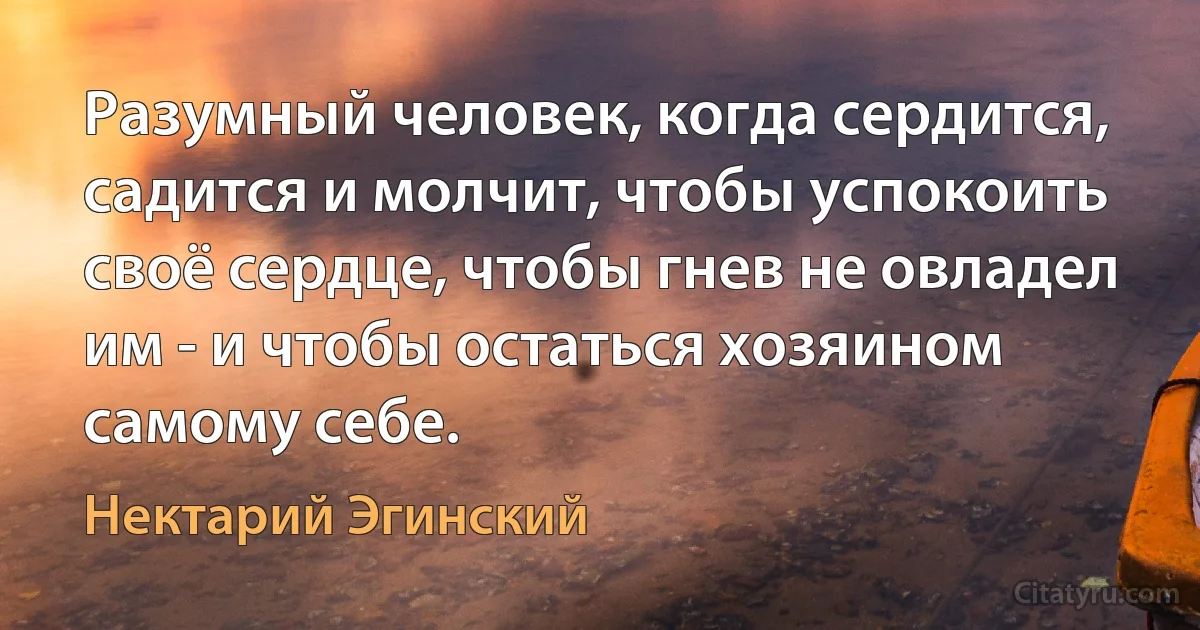 Разумный человек, когда сердится, садится и молчит, чтобы успокоить своё сердце, чтобы гнев не овладел им - и чтобы остаться хозяином самому себе. (Нектарий Эгинский)