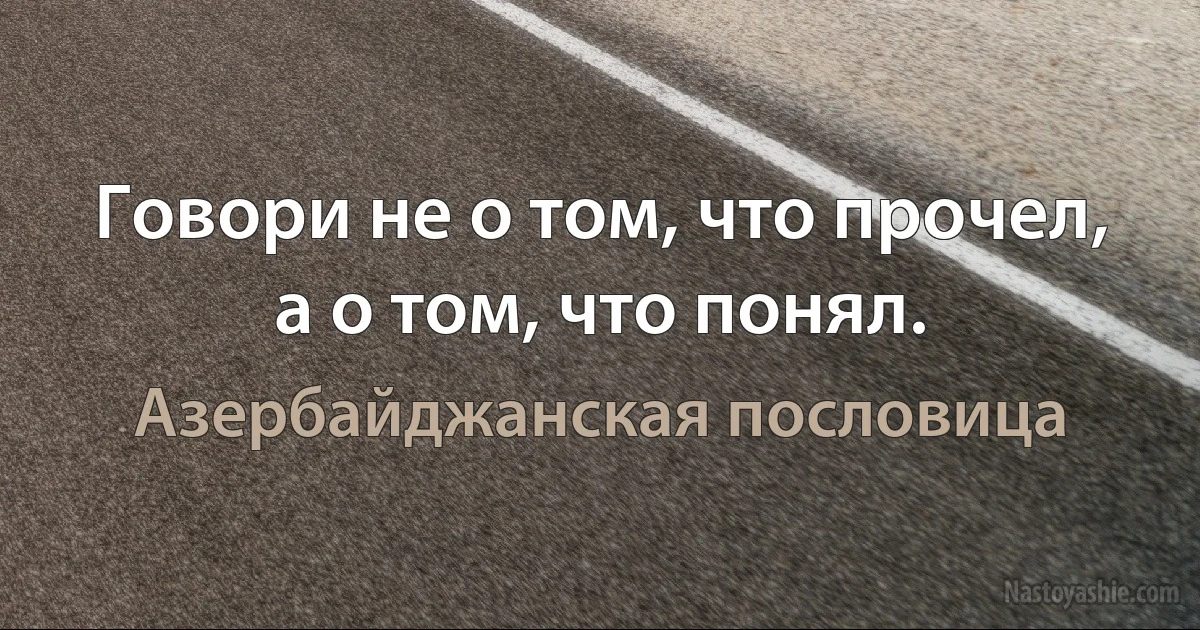 Говори не о том, что прочел, а о том, что понял. (Азербайджанская пословица)