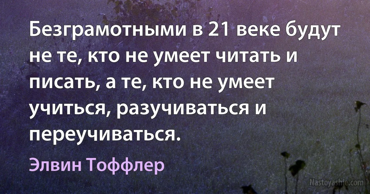 Безграмотными в 21 веке будут не те, кто не умеет читать и писать, а те, кто не умеет учиться, разучиваться и переучиваться. ()