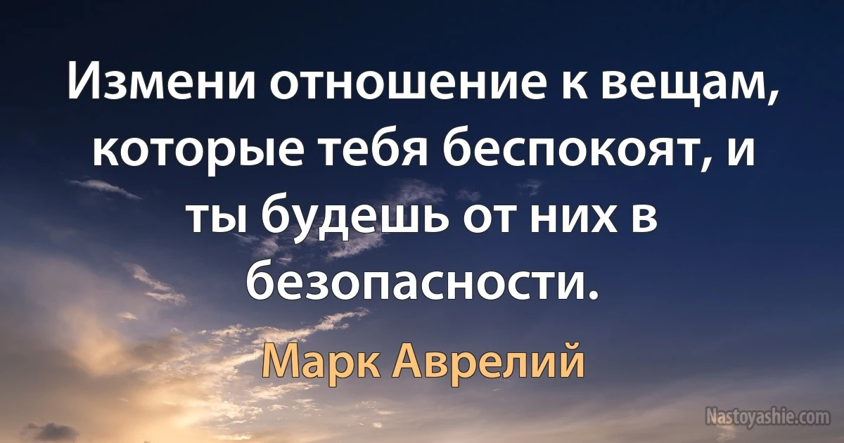 Измени отношение к вещам, которые тебя беспокоят, и ты будешь от них в безопасности. (Марк Аврелий)