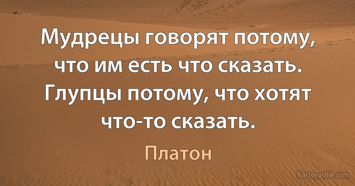 Мудрецы говорят потому, что им есть что сказать. Глупцы потому, что хотят что-то сказать. (Платон)