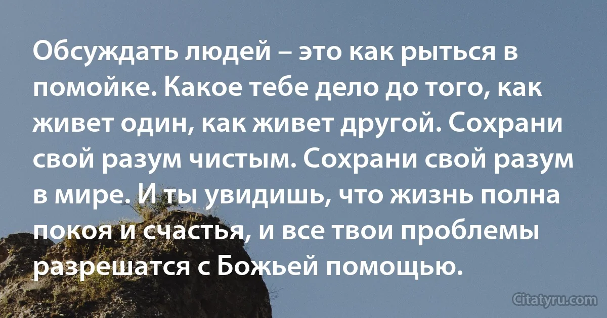 Обсуждать людей – это как рыться в помойке. Какое тебе дело до того, как живет один, как живет другой. Сохрани свой разум чистым. Сохрани свой разум в мире. И ты увидишь, что жизнь полна покоя и счастья, и все твои проблемы разрешатся с Божьей помощью. (INZ RU)