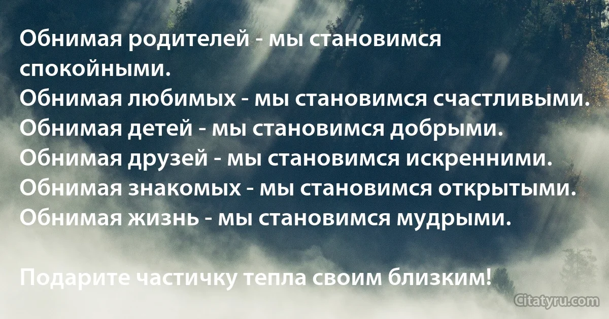 Обнимая родителей - мы становимся спокойными.
Обнимая любимых - мы становимся счастливыми.
Обнимая детей - мы становимся добрыми.
Обнимая друзей - мы становимся искренними.
Обнимая знакомых - мы становимся открытыми.
Обнимая жизнь - мы становимся мудрыми.

Подарите частичку тепла своим близким! (INZ RU)