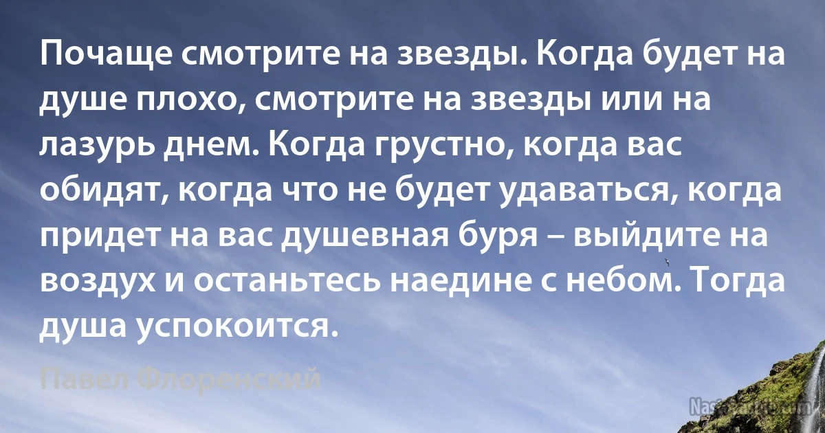 Почаще смотрите на звезды. Когда будет на душе плохо, смотрите на звезды или на лазурь днем. Когда грустно, когда вас обидят, когда что не будет удаваться, когда придет на вас душевная буря – выйдите на воздух и останьтесь наедине с небом. Тогда душа успокоится. (Павел Флоренский)