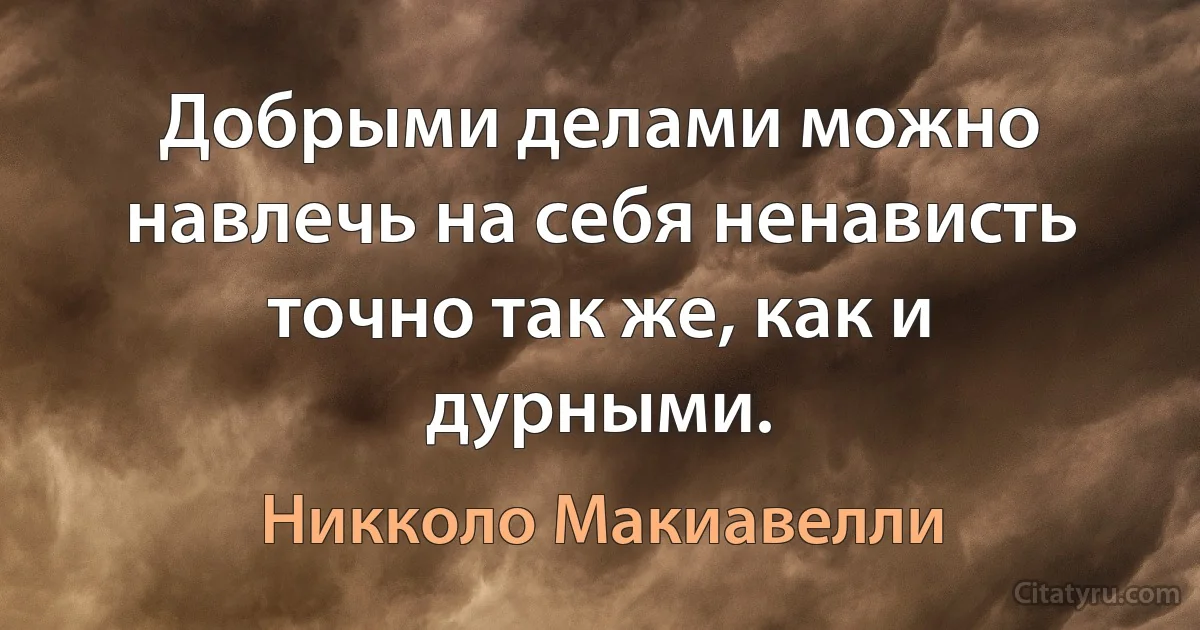 Добрыми делами можно навлечь на себя ненависть точно так же, как и дурными. (Никколо Макиавелли)