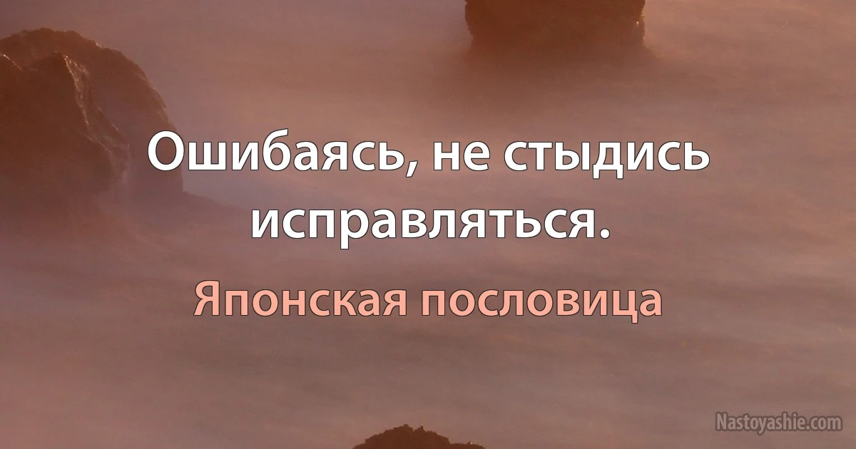 Ошибаясь, не стыдись исправляться. (Японская пословица)